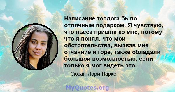 Написание топдога было отличным подарком. Я чувствую, что пьеса пришла ко мне, потому что я понял, что мои обстоятельства, вызвав мне отчаяние и горе, также обладали большой возможностью, если только я мог видеть это.