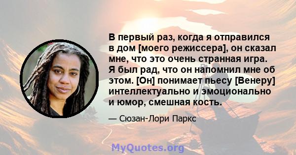 В первый раз, когда я отправился в дом [моего режиссера], он сказал мне, что это очень странная игра. Я был рад, что он напомнил мне об этом. [Он] понимает пьесу [Венеру] интеллектуально и эмоционально и юмор, смешная