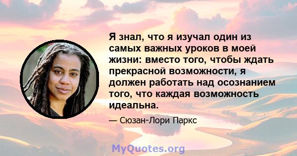 Я знал, что я изучал один из самых важных уроков в моей жизни: вместо того, чтобы ждать прекрасной возможности, я должен работать над осознанием того, что каждая возможность идеальна.