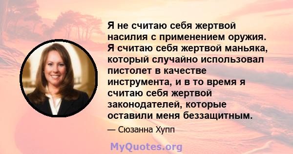 Я не считаю себя жертвой насилия с применением оружия. Я считаю себя жертвой маньяка, который случайно использовал пистолет в качестве инструмента, и в то время я считаю себя жертвой законодателей, которые оставили меня 