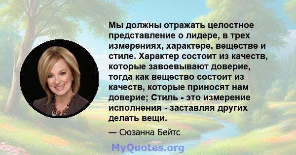 Мы должны отражать целостное представление о лидере, в трех измерениях, характере, веществе и стиле. Характер состоит из качеств, которые завоевывают доверие, тогда как вещество состоит из качеств, которые приносят нам