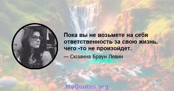 Пока вы не возьмете на себя ответственность за свою жизнь, чего -то не произойдет.