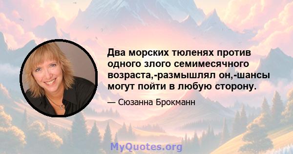 Два морских тюленях против одного злого семимесячного возраста,-размышлял он,-шансы могут пойти в любую сторону.