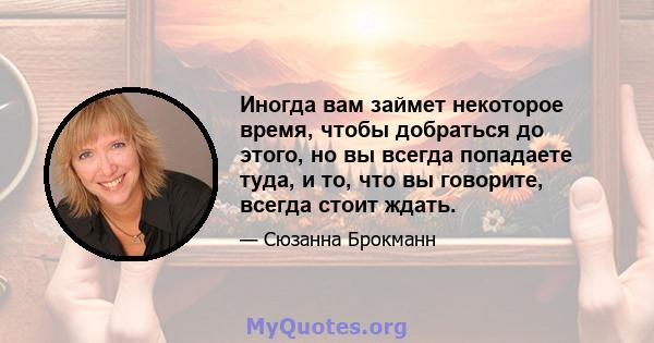 Иногда вам займет некоторое время, чтобы добраться до этого, но вы всегда попадаете туда, и то, что вы говорите, всегда стоит ждать.