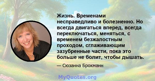 Жизнь. Временами несправедливо и болезненно. Но всегда двигаться вперед, всегда переключаться, меняться, с временем безжалостным проходом, сглаживающим зазубренные части, пока это больше не болит, чтобы дышать.