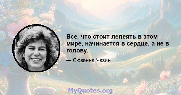 Все, что стоит лелеять в этом мире, начинается в сердце, а не в голову.