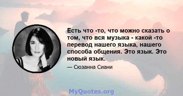 Есть что -то, что можно сказать о том, что вся музыка - какой -то перевод нашего языка, нашего способа общения. Это язык. Это новый язык.