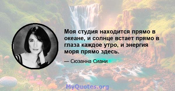 Моя студия находится прямо в океане, и солнце встает прямо в глаза каждое утро, и энергия моря прямо здесь.