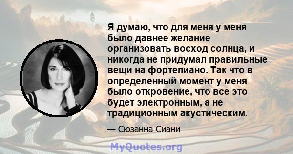 Я думаю, что для меня у меня было давнее желание организовать восход солнца, и никогда не придумал правильные вещи на фортепиано. Так что в определенный момент у меня было откровение, что все это будет электронным, а не 