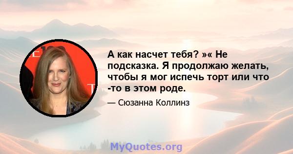 А как насчет тебя? »« Не подсказка. Я продолжаю желать, чтобы я мог испечь торт или что -то в этом роде.