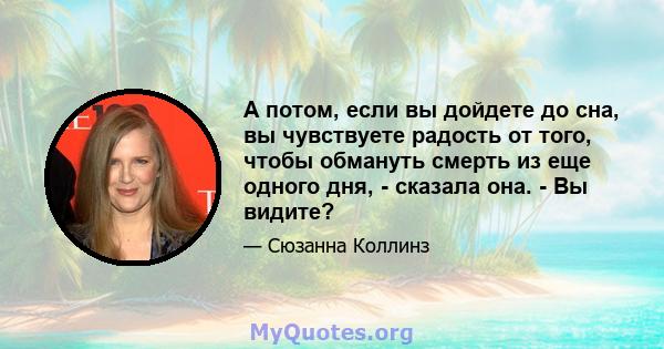 А потом, если вы дойдете до сна, вы чувствуете радость от того, чтобы обмануть смерть из еще одного дня, - сказала она. - Вы видите?