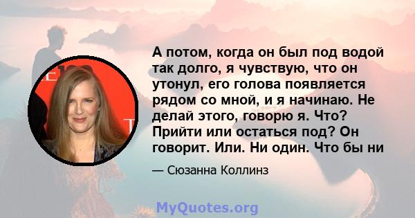 А потом, когда он был под водой так долго, я чувствую, что он утонул, его голова появляется рядом со мной, и я начинаю. Не делай этого, говорю я. Что? Прийти или остаться под? Он говорит. Или. Ни один. Что бы ни