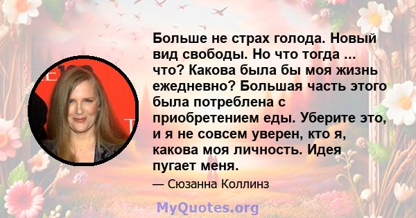 Больше не страх голода. Новый вид свободы. Но что тогда ... что? Какова была бы моя жизнь ежедневно? Большая часть этого была потреблена с приобретением еды. Уберите это, и я не совсем уверен, кто я, какова моя