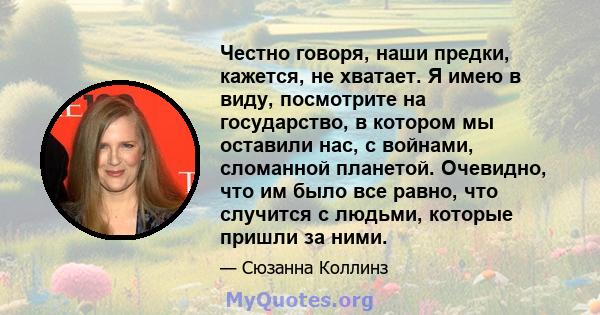 Честно говоря, наши предки, кажется, не хватает. Я имею в виду, посмотрите на государство, в котором мы оставили нас, с войнами, сломанной планетой. Очевидно, что им было все равно, что случится с людьми, которые пришли 