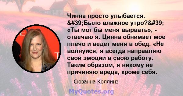 Чинна просто улыбается. 'Было влажное утро?' «Ты мог бы меня вырвать», - отвечаю я. Цинна обнимает мое плечо и ведет меня в обед. «Не волнуйся, я всегда направляю свои эмоции в свою работу. Таким образом, я