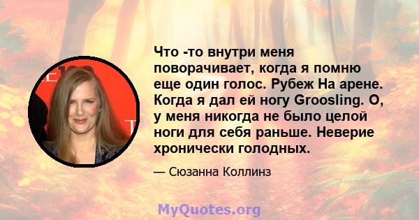 Что -то внутри меня поворачивает, когда я помню еще один голос. Рубеж На арене. Когда я дал ей ногу Groosling. О, у меня никогда не было целой ноги для себя раньше. Неверие хронически голодных.