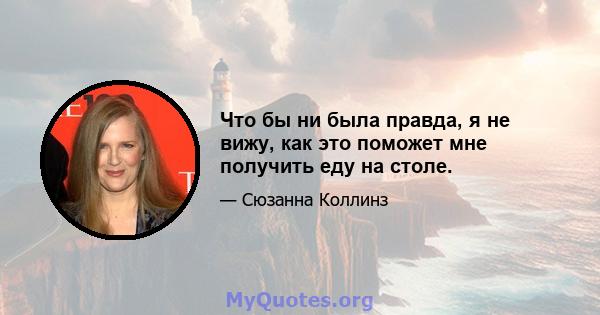 Что бы ни была правда, я не вижу, как это поможет мне получить еду на столе.