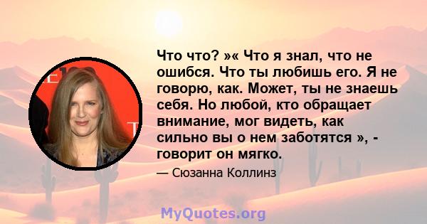 Что что? »« Что я знал, что не ошибся. Что ты любишь его. Я не говорю, как. Может, ты не знаешь себя. Но любой, кто обращает внимание, мог видеть, как сильно вы о нем заботятся », - говорит он мягко.