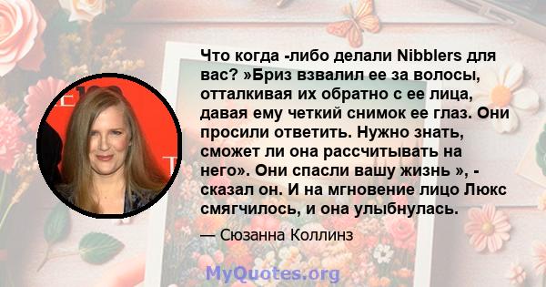 Что когда -либо делали Nibblers для вас? »Бриз взвалил ее за волосы, отталкивая их обратно с ее лица, давая ему четкий снимок ее глаз. Они просили ответить. Нужно знать, сможет ли она рассчитывать на него». Они спасли