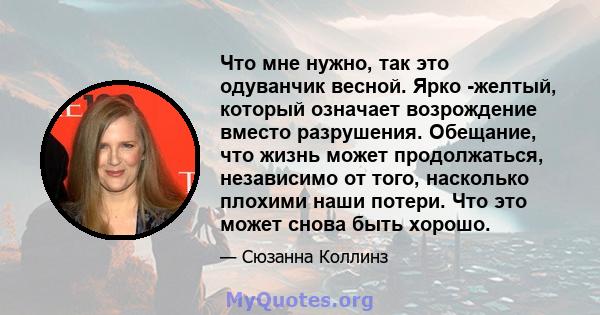 Что мне нужно, так это одуванчик весной. Ярко -желтый, который означает возрождение вместо разрушения. Обещание, что жизнь может продолжаться, независимо от того, насколько плохими наши потери. Что это может снова быть