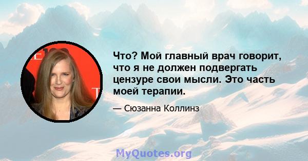 Что? Мой главный врач говорит, что я не должен подвергать цензуре свои мысли. Это часть моей терапии.