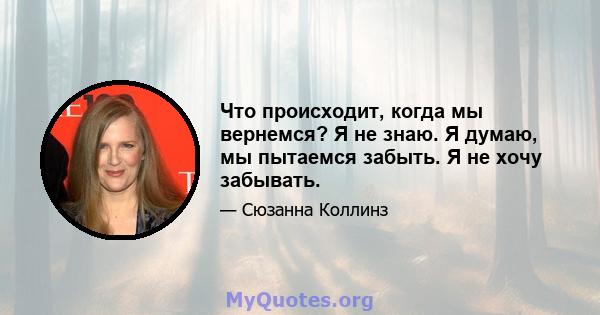 Что происходит, когда мы вернемся? Я не знаю. Я думаю, мы пытаемся забыть. Я не хочу забывать.