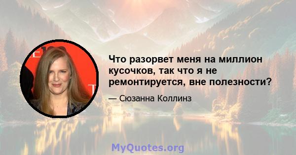 Что разорвет меня на миллион кусочков, так что я не ремонтируется, вне полезности?