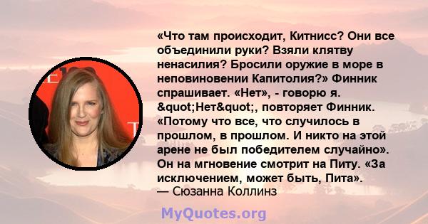 «Что там происходит, Китнисс? Они все объединили руки? Взяли клятву ненасилия? Бросили оружие в море в неповиновении Капитолия?» Финник спрашивает. «Нет», - говорю я. "Нет", повторяет Финник. «Потому что все,