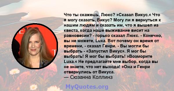 Что ты скажешь, Люкс? »Сказал Викус.« Что я могу сказать, Викус? Могу ли я вернуться к нашим людям и сказать им, что я вышел из квеста, когда наше выживание висит на равновесии? - горько сказал Люкс. - Конечно, вы не