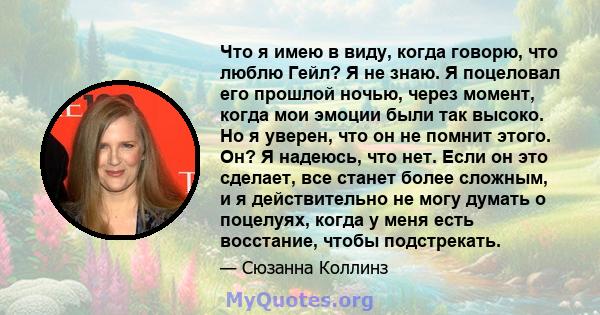 Что я имею в виду, когда говорю, что люблю Гейл? Я не знаю. Я поцеловал его прошлой ночью, через момент, когда мои эмоции были так высоко. Но я уверен, что он не помнит этого. Он? Я надеюсь, что нет. Если он это