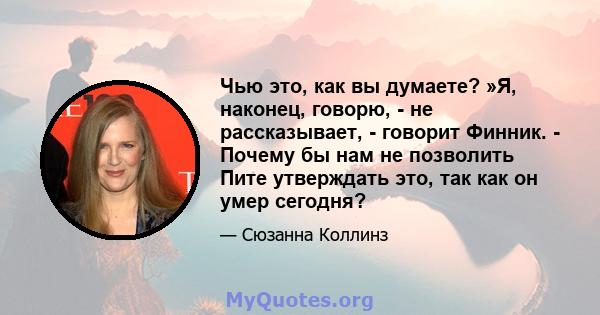 Чью это, как вы думаете? »Я, наконец, говорю, - не рассказывает, - говорит Финник. - Почему бы нам не позволить Пите утверждать это, так как он умер сегодня?