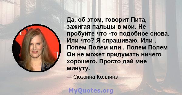 Да, об этом, говорит Пита, зажигая пальцы в мои. Не пробуйте что -то подобное снова. Или что? Я спрашиваю. Или . Полем Полем или . Полем Полем Он не может придумать ничего хорошего. Просто дай мне минуту.