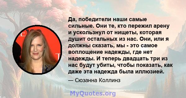 Да, победители наши самые сильные. Они те, кто пережил арену и ускользнул от нищеты, которая душит остальных из нас. Они, или я должны сказать, мы - это самое воплощение надежды, где нет надежды. И теперь двадцать три