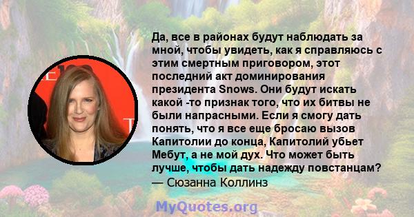 Да, все в районах будут наблюдать за мной, чтобы увидеть, как я справляюсь с этим смертным приговором, этот последний акт доминирования президента Snows. Они будут искать какой -то признак того, что их битвы не были