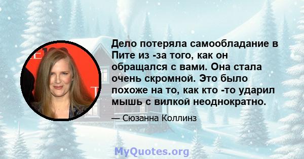 Дело потеряла самообладание в Пите из -за того, как он обращался с вами. Она стала очень скромной. Это было похоже на то, как кто -то ударил мышь с вилкой неоднократно.