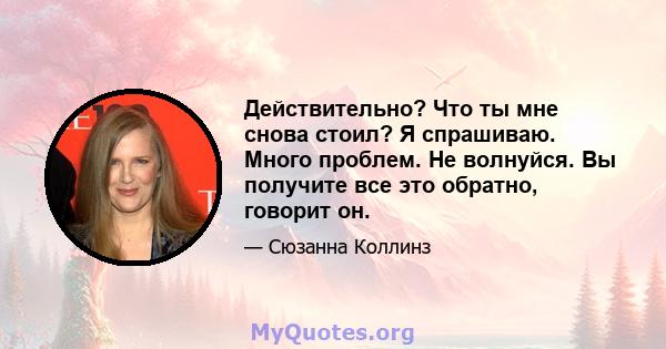 Действительно? Что ты мне снова стоил? Я спрашиваю. Много проблем. Не волнуйся. Вы получите все это обратно, говорит он.