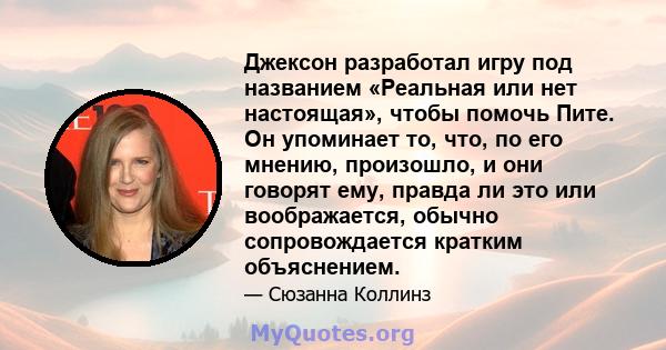 Джексон разработал игру под названием «Реальная или нет настоящая», чтобы помочь Пите. Он упоминает то, что, по его мнению, произошло, и они говорят ему, правда ли это или воображается, обычно сопровождается кратким