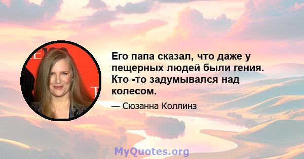 Его папа сказал, что даже у пещерных людей были гения. Кто -то задумывался над колесом.