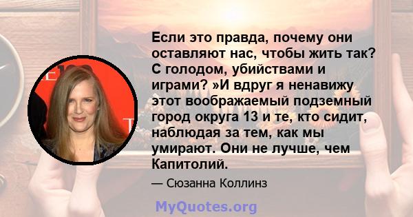 Если это правда, почему они оставляют нас, чтобы жить так? С голодом, убийствами и играми? »И вдруг я ненавижу этот воображаемый подземный город округа 13 и те, кто сидит, наблюдая за тем, как мы умирают. Они не лучше,