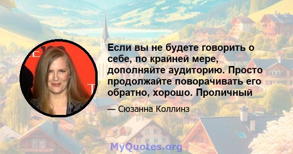 Если вы не будете говорить о себе, по крайней мере, дополняйте аудиторию. Просто продолжайте поворачивать его обратно, хорошо. Проличный