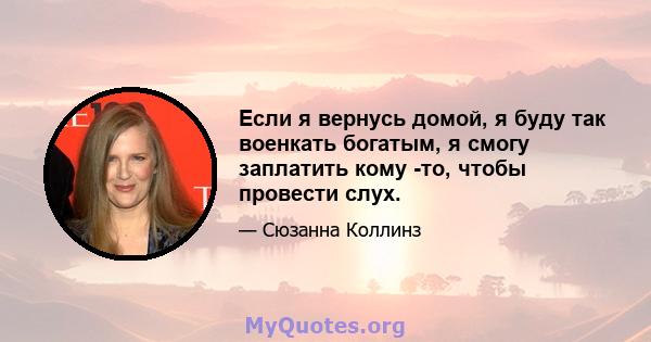 Если я вернусь домой, я буду так военкать богатым, я смогу заплатить кому -то, чтобы провести слух.