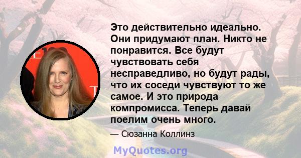 Это действительно идеально. Они придумают план. Никто не понравится. Все будут чувствовать себя несправедливо, но будут рады, что их соседи чувствуют то же самое. И это природа компромисса. Теперь давай поелим очень