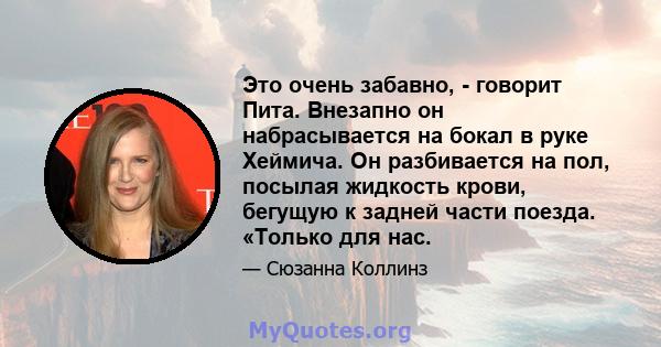 Это очень забавно, - говорит Пита. Внезапно он набрасывается на бокал в руке Хеймича. Он разбивается на пол, посылая жидкость крови, бегущую к задней части поезда. «Только для нас.