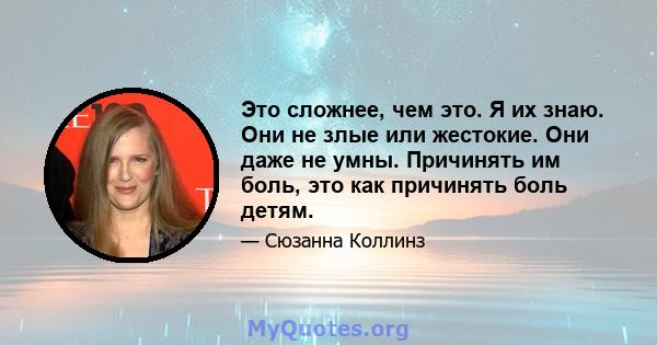 Это сложнее, чем это. Я их знаю. Они не злые или жестокие. Они даже не умны. Причинять им боль, это как причинять боль детям.