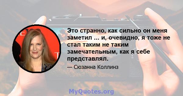 Это странно, как сильно он меня заметил ... и, очевидно, я тоже не стал таким не таким замечательным, как я себе представлял.