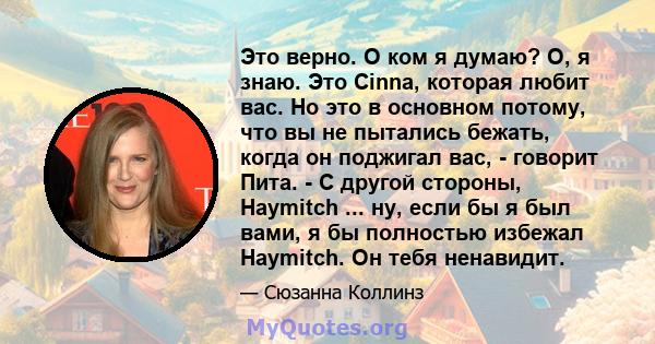 Это верно. О ком я думаю? О, я знаю. Это Cinna, которая любит вас. Но это в основном потому, что вы не пытались бежать, когда он поджигал вас, - говорит Пита. - С другой стороны, Haymitch ... ну, если бы я был вами, я