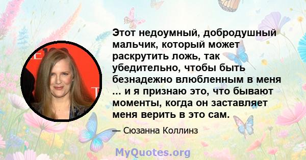 Этот недоумный, добродушный мальчик, который может раскрутить ложь, так убедительно, чтобы быть безнадежно влюбленным в меня ... и я признаю это, что бывают моменты, когда он заставляет меня верить в это сам.