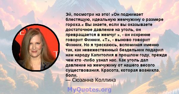 Эй, посмотри на это! »Он поднимает блестящую, идеальную жемчужину о размере гороха.« Вы знаете, если вы оказываете достаточное давление на уголь, он превращается в жемчуг », - он искренне говорит Финник. «T», - выново