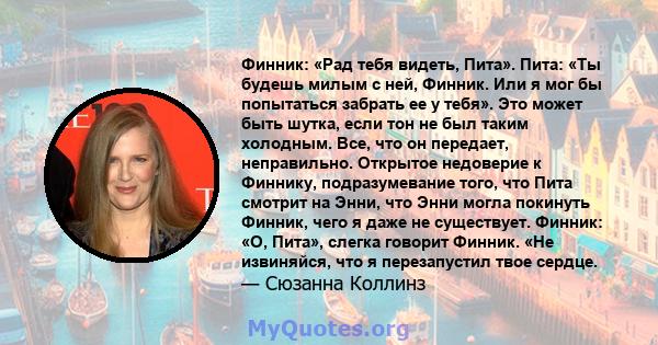 Финник: «Рад тебя видеть, Пита». Пита: «Ты будешь милым с ней, Финник. Или я мог бы попытаться забрать ее у тебя». Это может быть шутка, если тон не был таким холодным. Все, что он передает, неправильно. Открытое