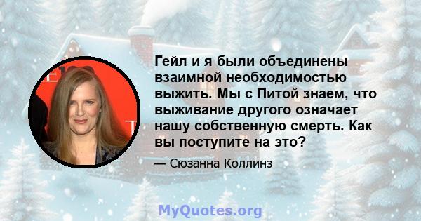 Гейл и я были объединены взаимной необходимостью выжить. Мы с Питой знаем, что выживание другого означает нашу собственную смерть. Как вы поступите на это?